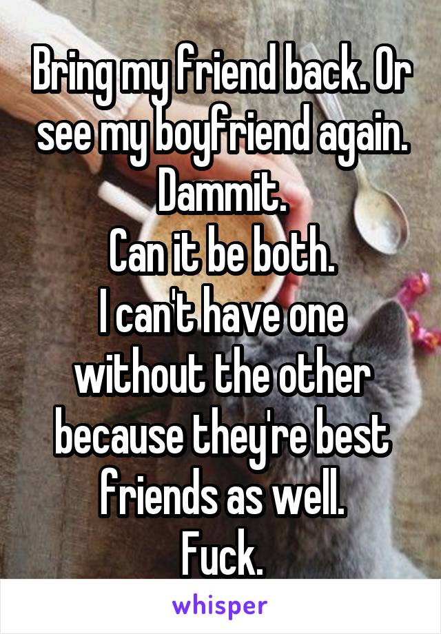 Bring my friend back. Or see my boyfriend again.
Dammit.
Can it be both.
I can't have one without the other because they're best friends as well.
Fuck.
