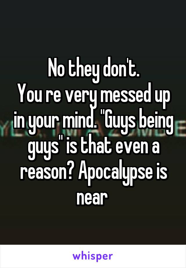No they don't.
You re very messed up in your mind. "Guys being guys" is that even a reason? Apocalypse is near 