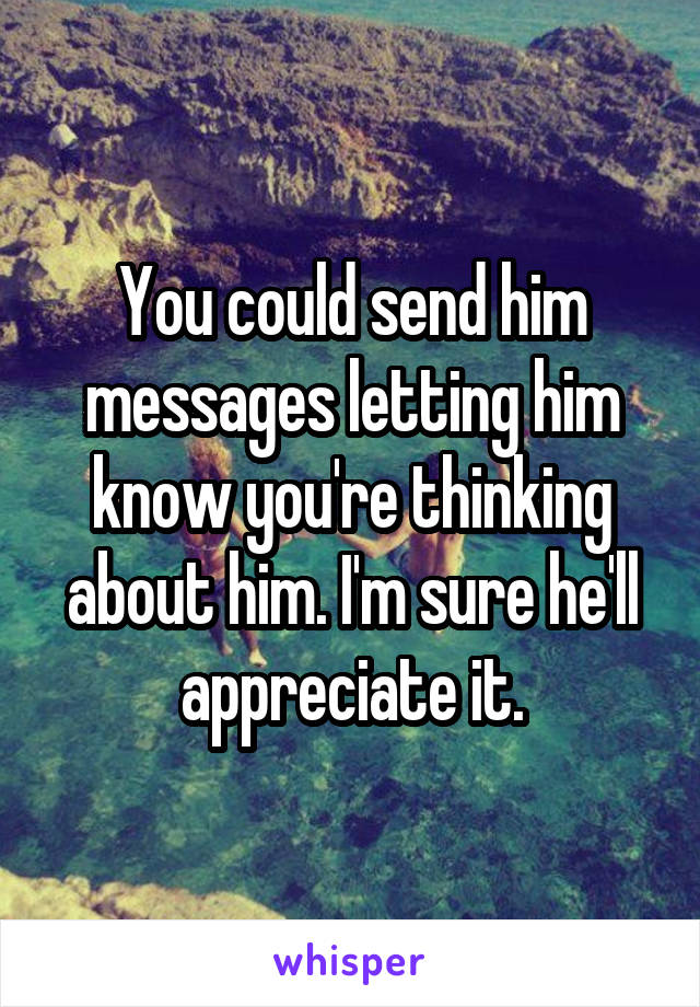 You could send him messages letting him know you're thinking about him. I'm sure he'll appreciate it.
