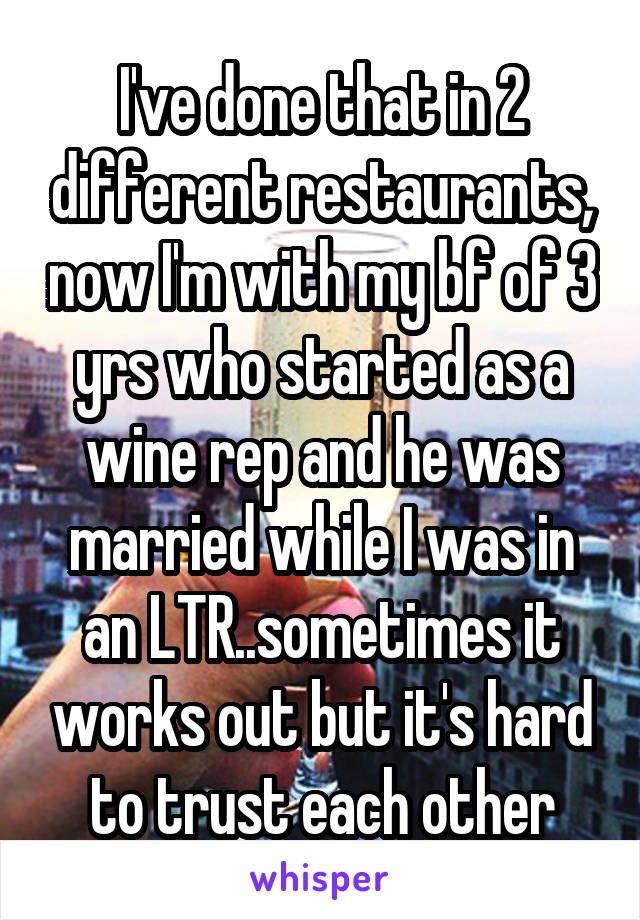 I've done that in 2 different restaurants, now I'm with my bf of 3 yrs who started as a wine rep and he was married while I was in an LTR..sometimes it works out but it's hard to trust each other