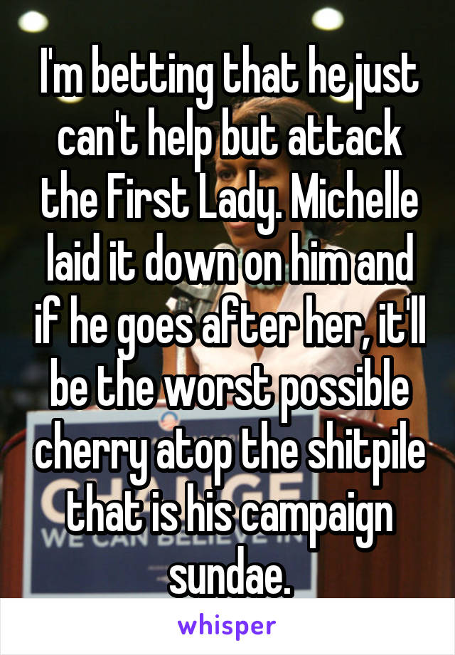 I'm betting that he just can't help but attack the First Lady. Michelle laid it down on him and if he goes after her, it'll be the worst possible cherry atop the shitpile that is his campaign sundae.