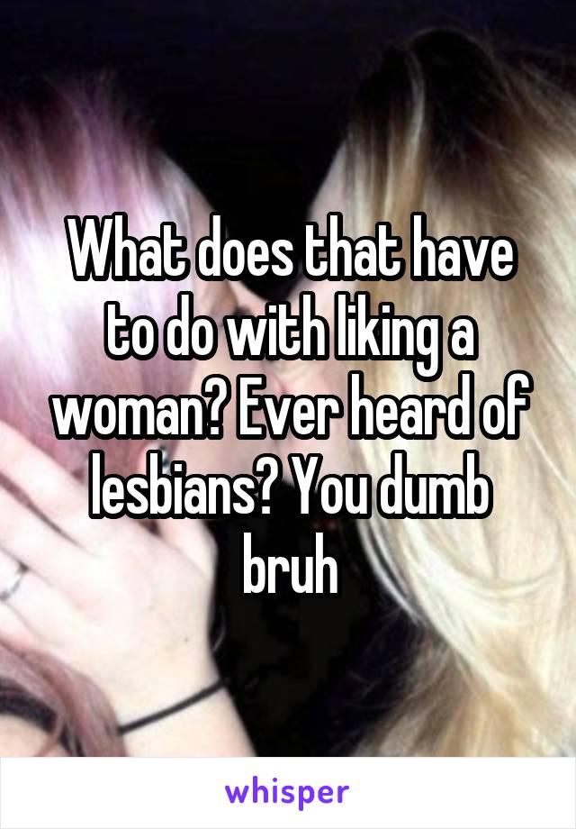 What does that have to do with liking a woman? Ever heard of lesbians? You dumb bruh