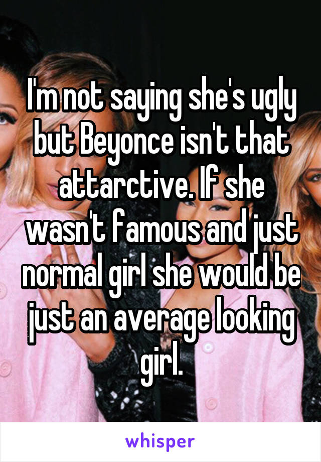 I'm not saying she's ugly but Beyonce isn't that attarctive. If she wasn't famous and just normal girl she would be just an average looking girl.