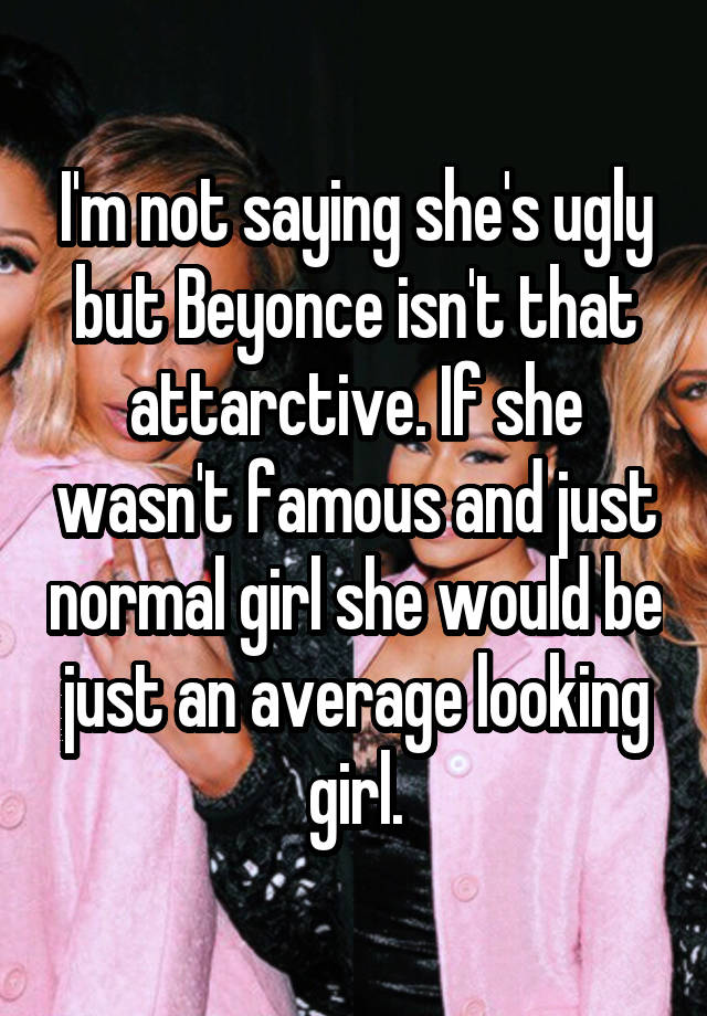 I'm not saying she's ugly but Beyonce isn't that attarctive. If she wasn't famous and just normal girl she would be just an average looking girl.