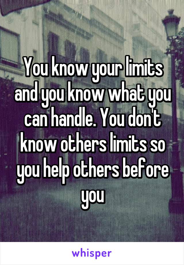 You know your limits and you know what you can handle. You don't know others limits so you help others before you