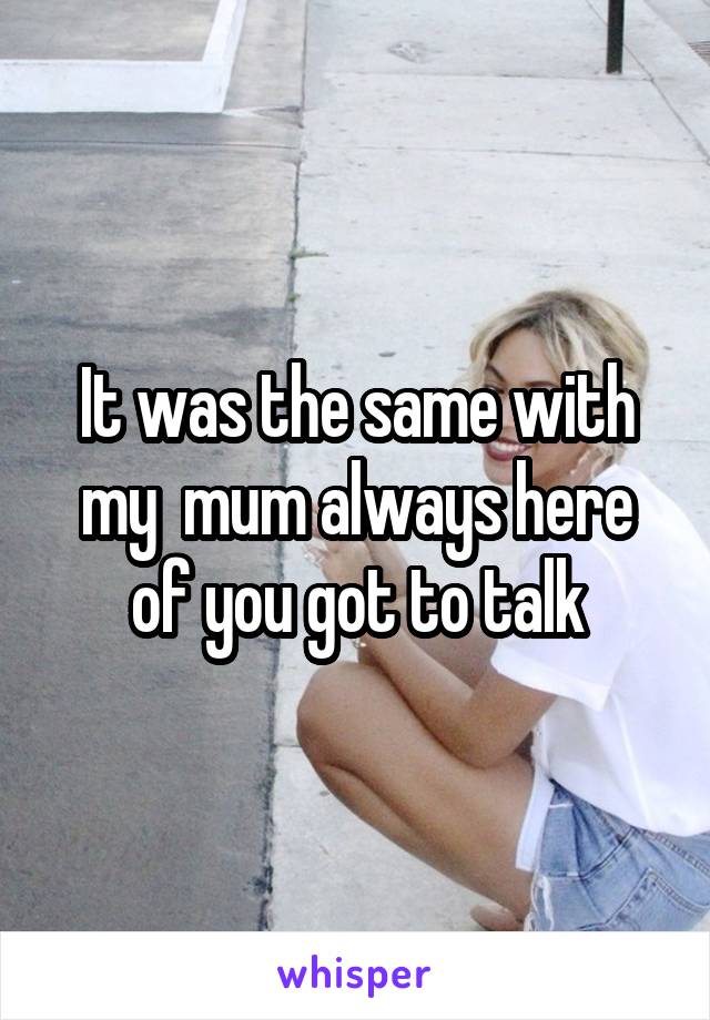 It was the same with my  mum always here of you got to talk