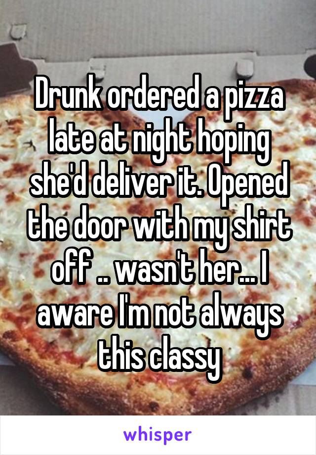 Drunk ordered a pizza late at night hoping she'd deliver it. Opened the door with my shirt off .. wasn't her... I aware I'm not always this classy