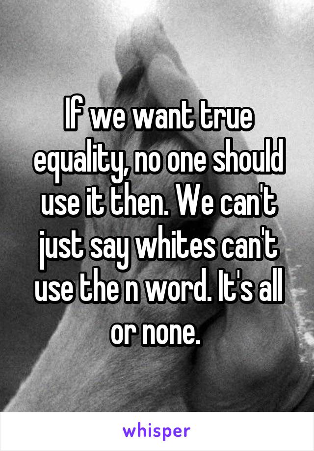 If we want true equality, no one should use it then. We can't just say whites can't use the n word. It's all or none. 