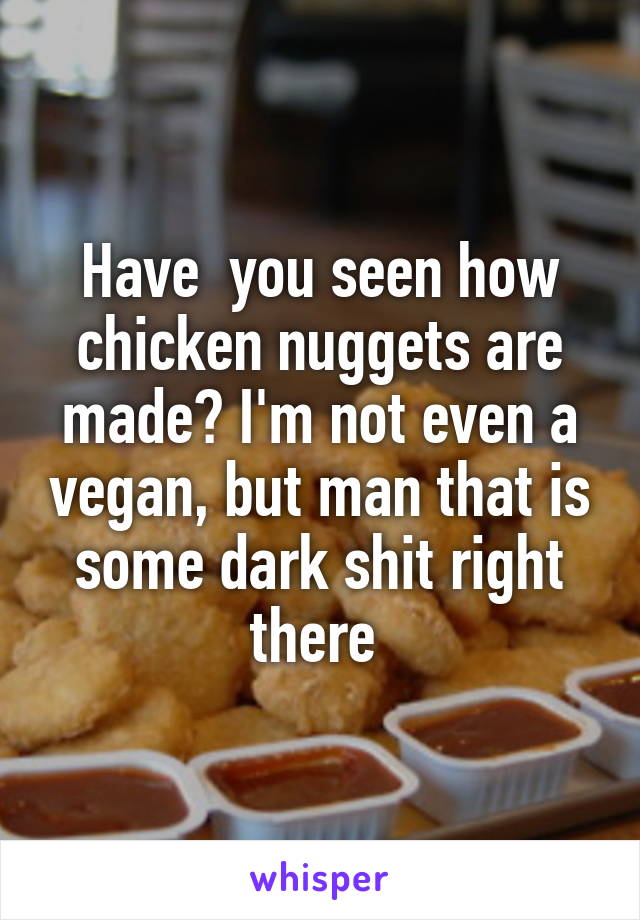 Have  you seen how chicken nuggets are made? I'm not even a vegan, but man that is some dark shit right there 