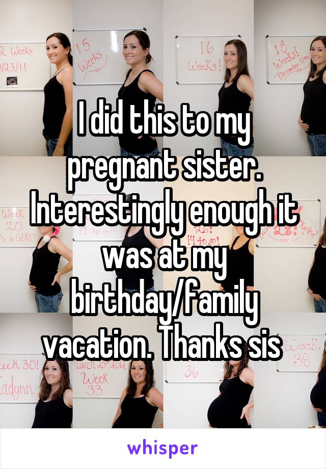 I did this to my pregnant sister. Interestingly enough it was at my birthday/family vacation. Thanks sis 