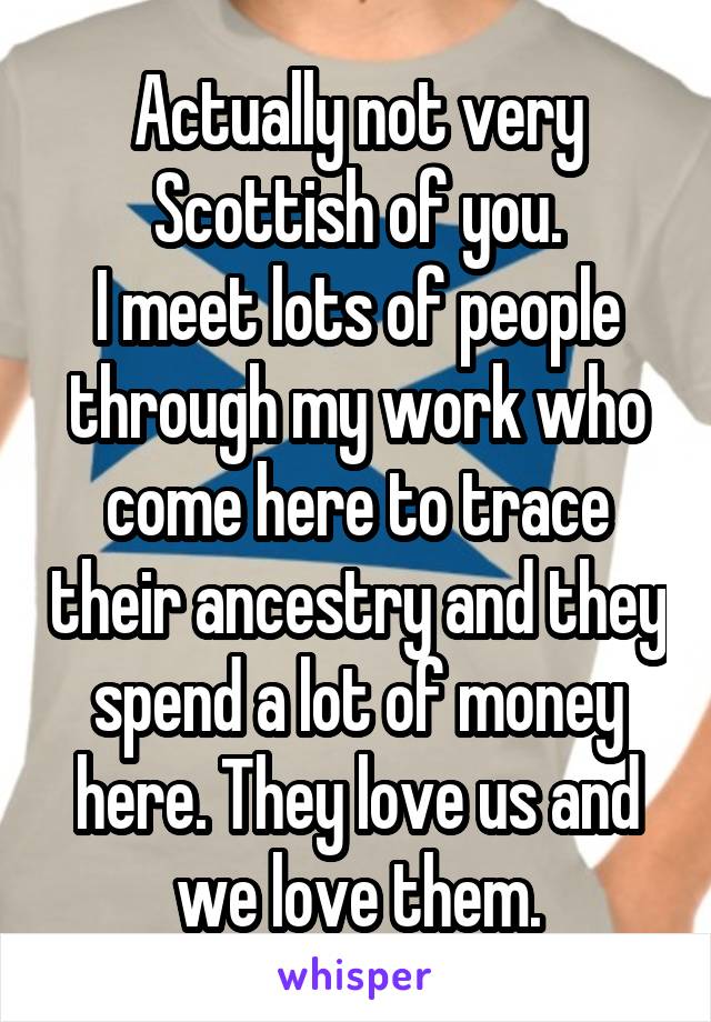 Actually not very Scottish of you.
I meet lots of people through my work who come here to trace their ancestry and they spend a lot of money here. They love us and we love them.