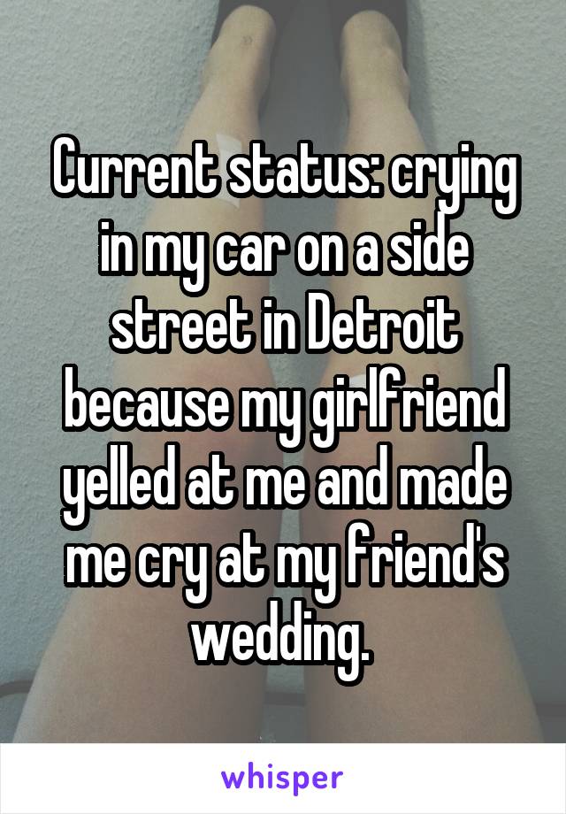 Current status: crying in my car on a side street in Detroit because my girlfriend yelled at me and made me cry at my friend's wedding. 