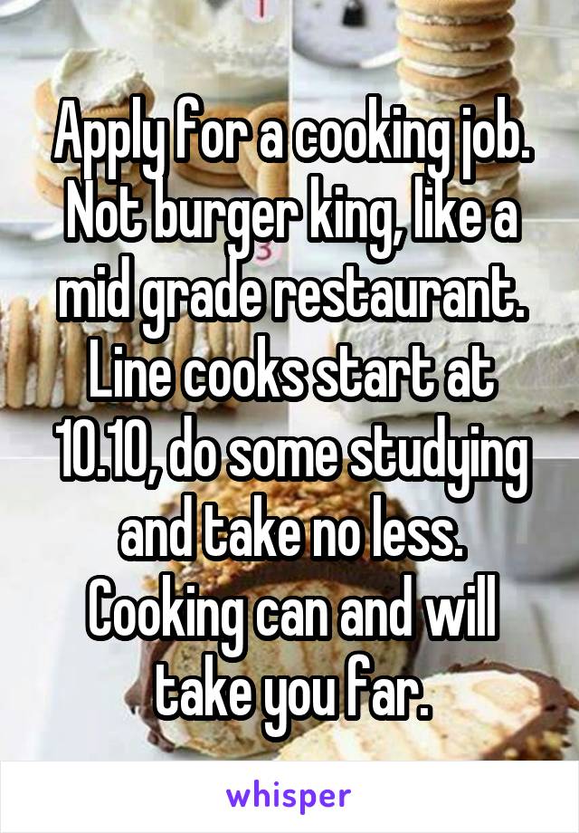 Apply for a cooking job. Not burger king, like a mid grade restaurant. Line cooks start at 10.10, do some studying and take no less. Cooking can and will take you far.