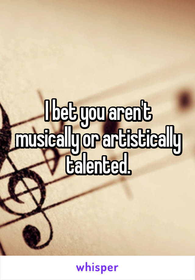 I bet you aren't musically or artistically talented.