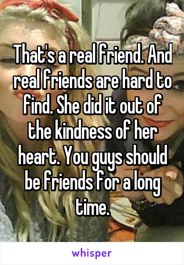 That's a real friend. And real friends are hard to find. She did it out of the kindness of her heart. You guys should be friends for a long time.