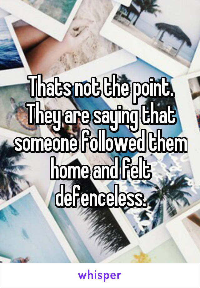 Thats not the point. They are saying that someone followed them home and felt defenceless.