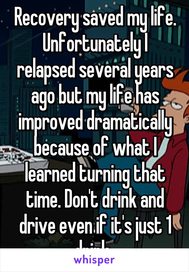 Recovery saved my life. Unfortunately I relapsed several years ago but my life has improved dramatically because of what I learned turning that time. Don't drink and drive even if it's just 1 drink. 
