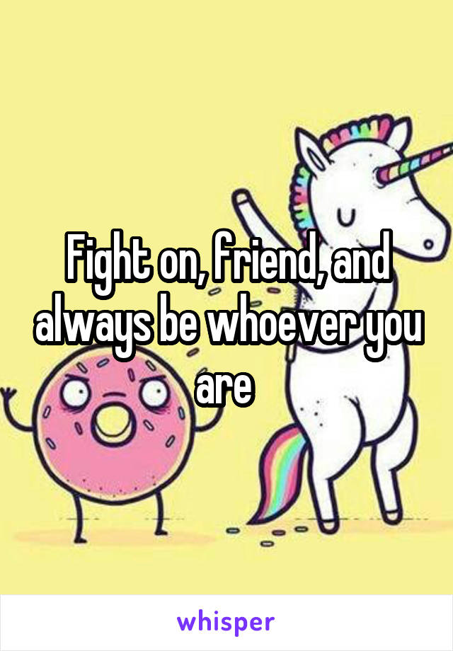 Fight on, friend, and always be whoever you are 