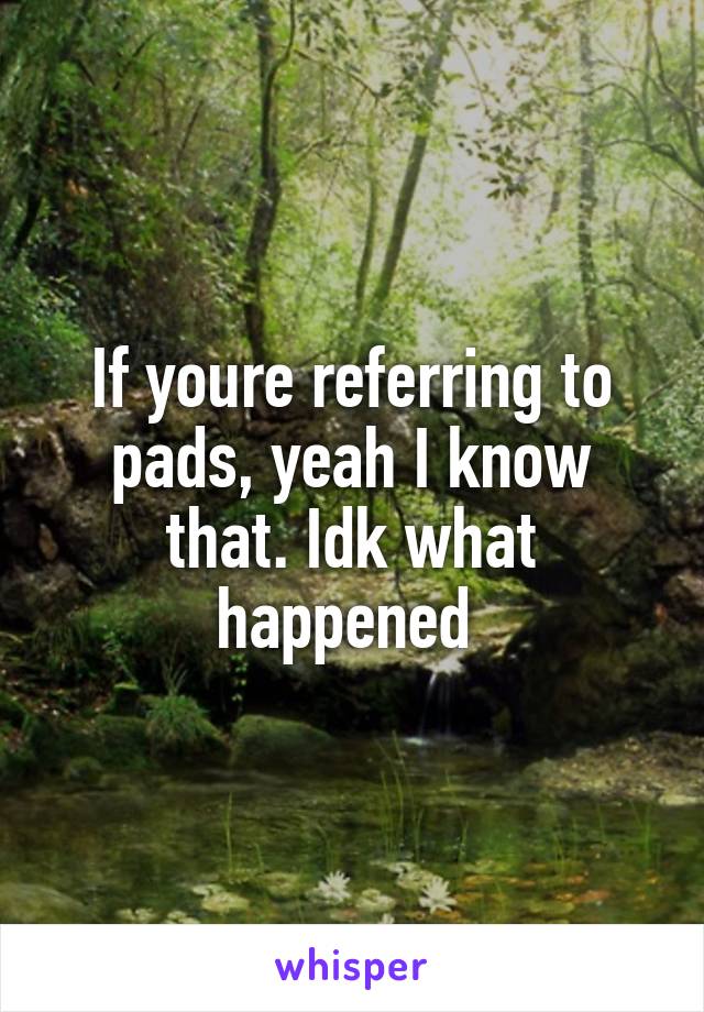If youre referring to pads, yeah I know that. Idk what happened 