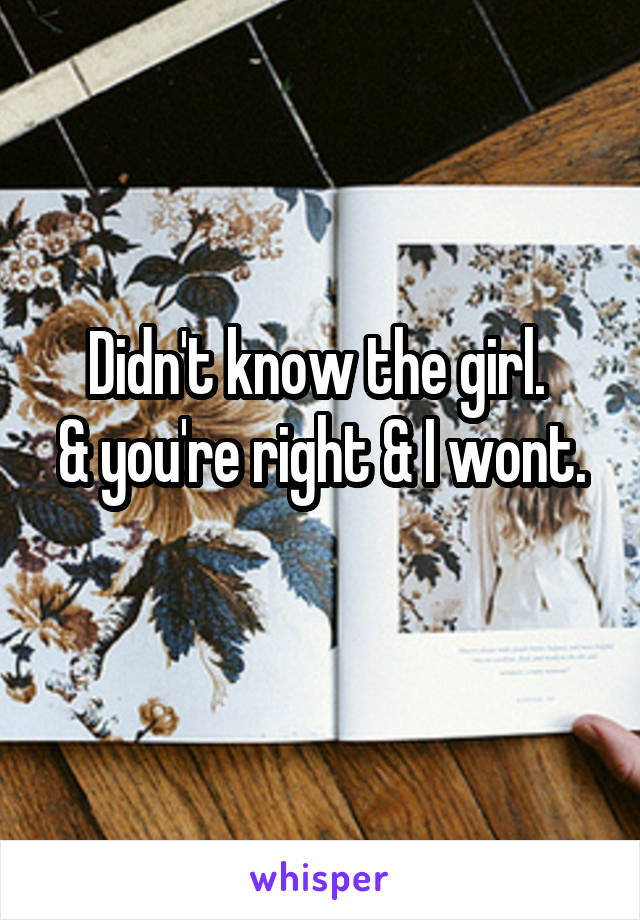 Didn't know the girl. 
& you're right & I wont. 