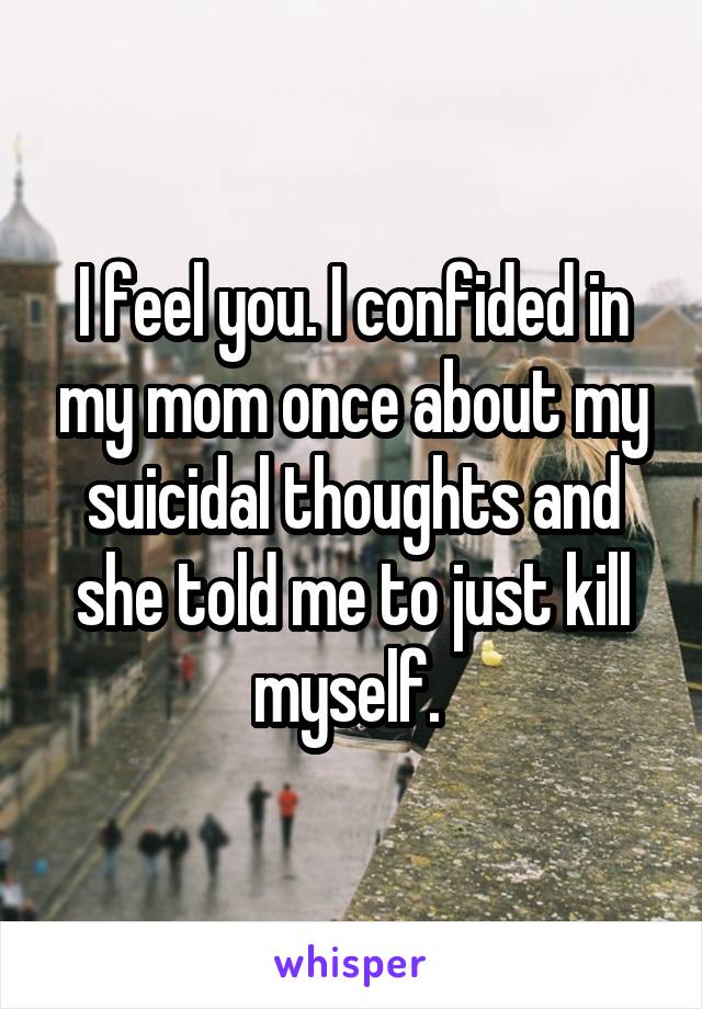 I feel you. I confided in my mom once about my suicidal thoughts and she told me to just kill myself. 