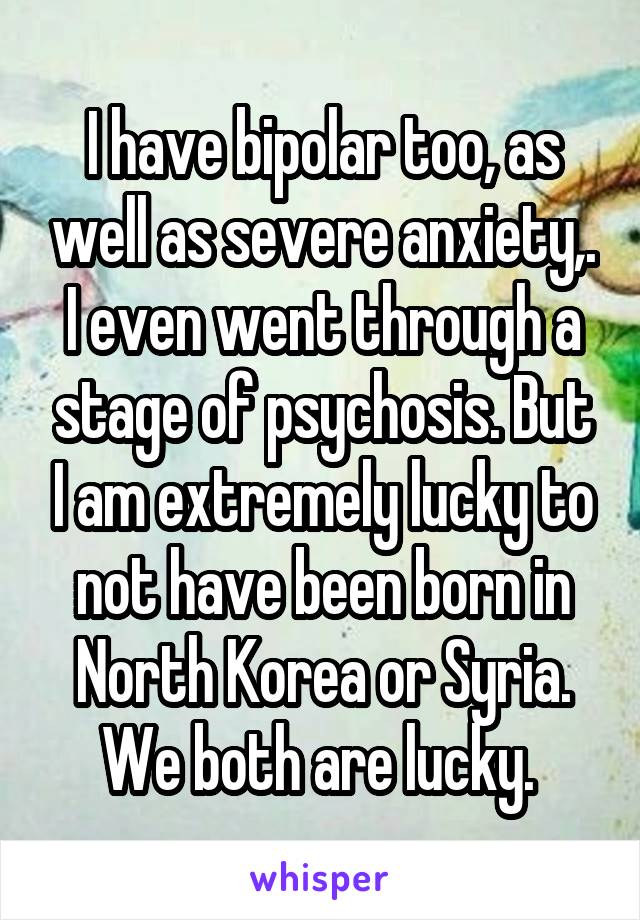 I have bipolar too, as well as severe anxiety,. I even went through a stage of psychosis. But I am extremely lucky to not have been born in North Korea or Syria. We both are lucky. 