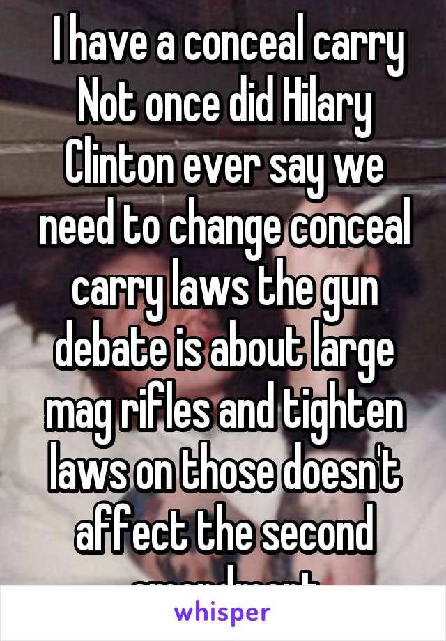  I have a conceal carry Not once did Hilary Clinton ever say we need to change conceal carry laws the gun debate is about large mag rifles and tighten laws on those doesn't affect the second amendment