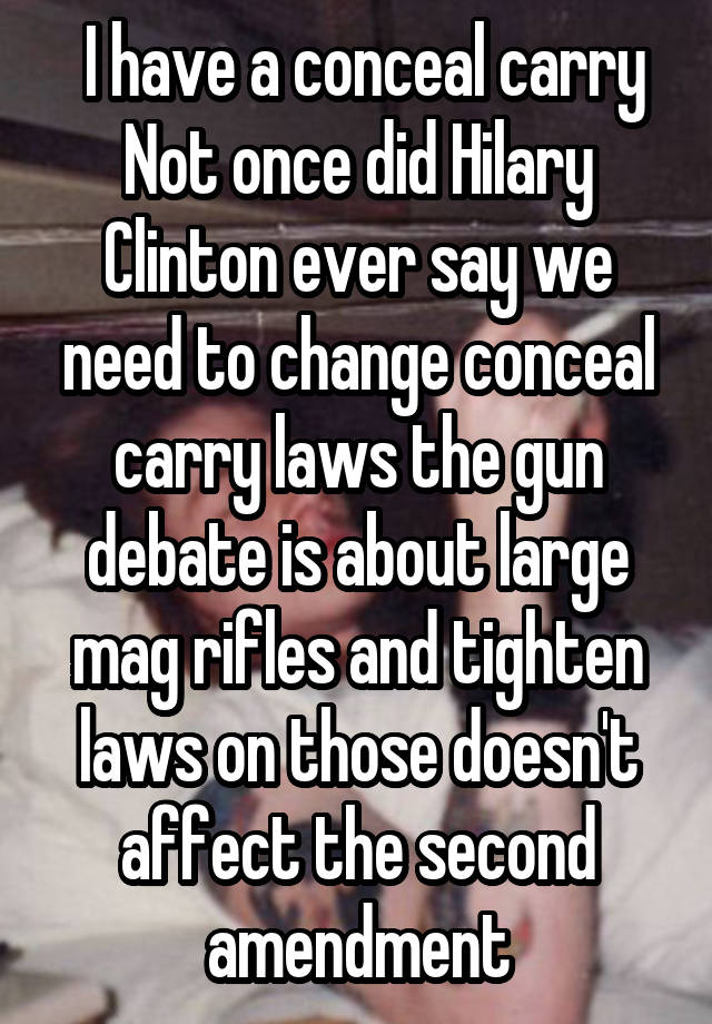  I have a conceal carry Not once did Hilary Clinton ever say we need to change conceal carry laws the gun debate is about large mag rifles and tighten laws on those doesn't affect the second amendment