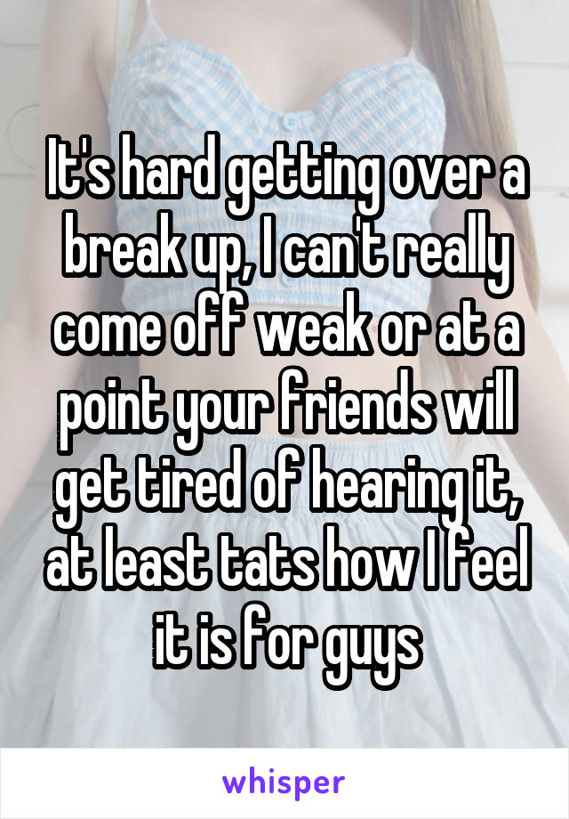It's hard getting over a break up, I can't really come off weak or at a point your friends will get tired of hearing it, at least tats how I feel it is for guys