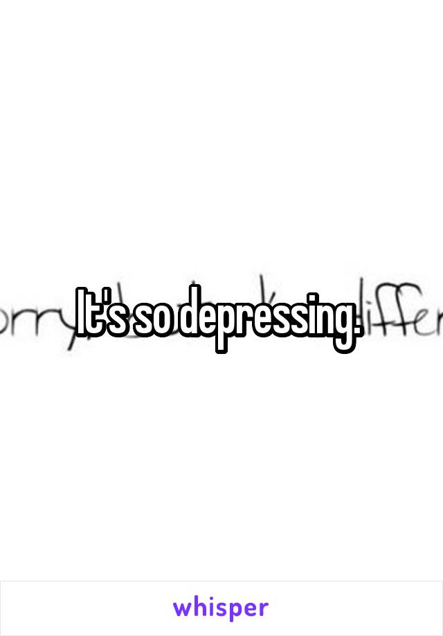 It's so depressing. 