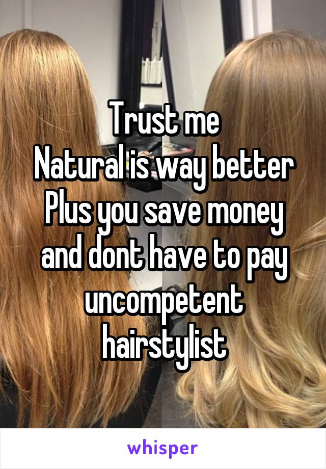 Trust me
Natural is way better
Plus you save money and dont have to pay uncompetent hairstylist