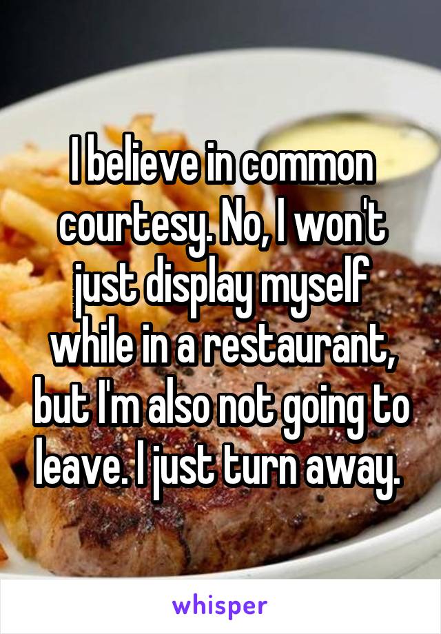 I believe in common courtesy. No, I won't just display myself while in a restaurant, but I'm also not going to leave. I just turn away. 