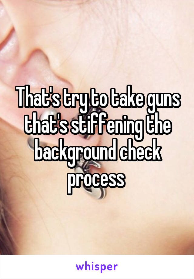 That's try to take guns that's stiffening the background check process 