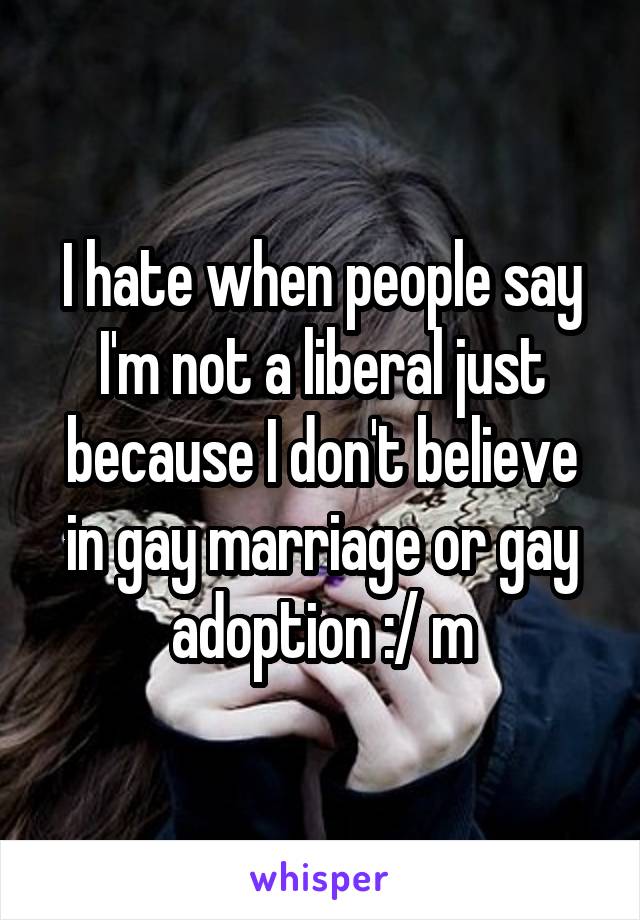 I hate when people say I'm not a liberal just because I don't believe in gay marriage or gay adoption :/ m