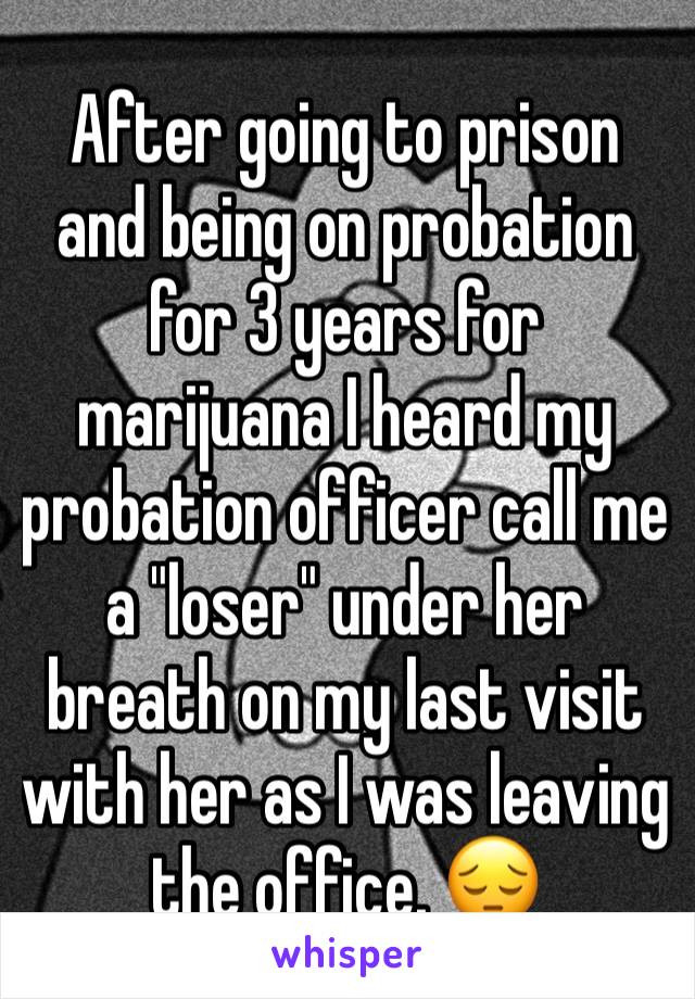 After going to prison and being on probation for 3 years for  marijuana I heard my probation officer call me a "loser" under her breath on my last visit with her as I was leaving the office. 😔