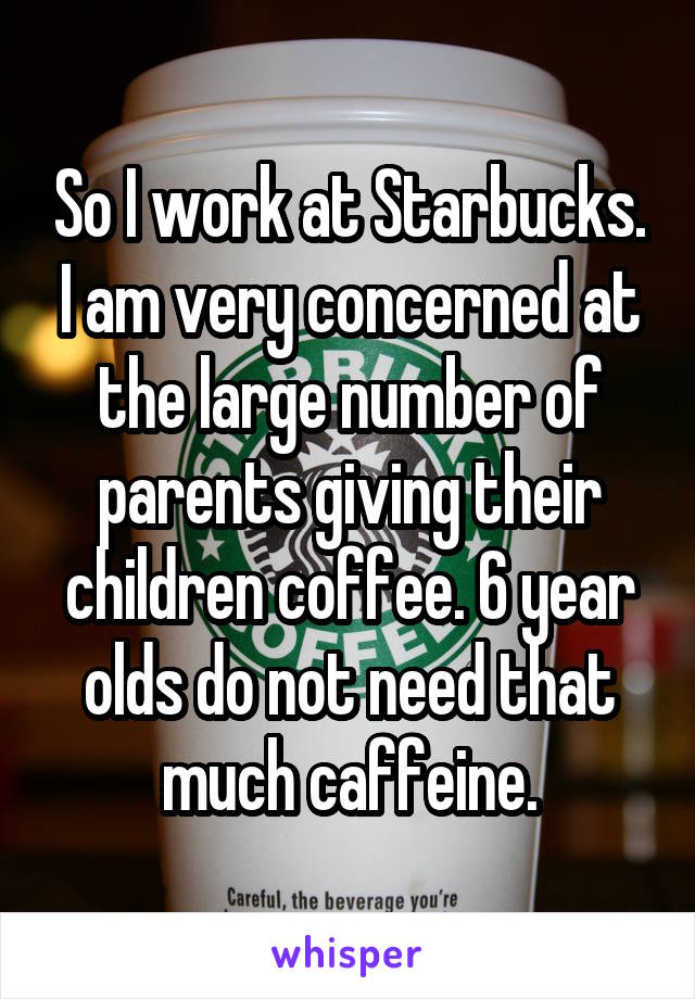 So I work at Starbucks. I am very concerned at the large number of parents giving their children coffee. 6 year olds do not need that much caffeine.
