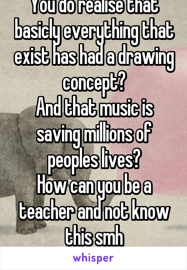 You do realise that basicly everything that exist has had a drawing concept?
And that music is saving millions of peoples lives?
How can you be a teacher and not know this smh
