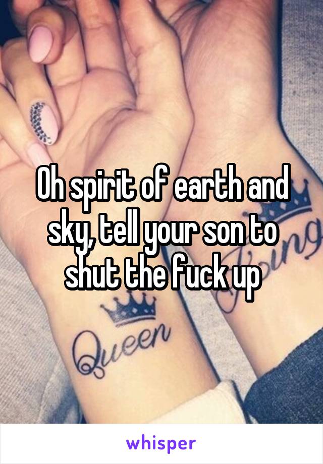 Oh spirit of earth and sky, tell your son to shut the fuck up