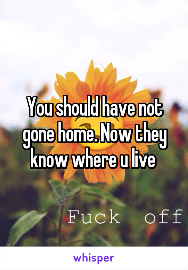 You should have not gone home. Now they know where u live 