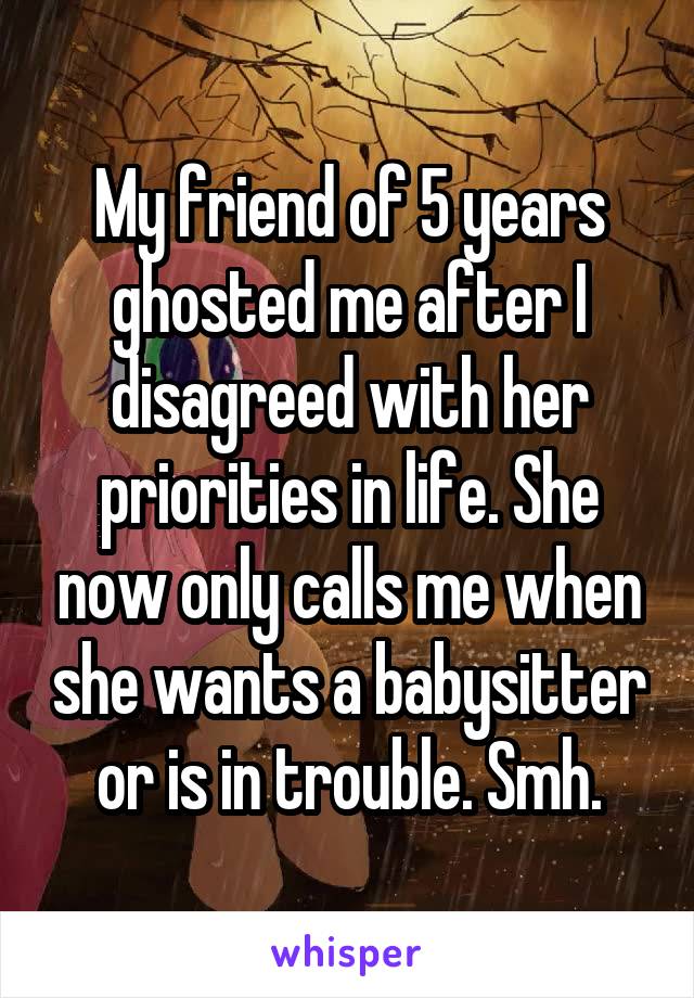 My friend of 5 years ghosted me after I disagreed with her priorities in life. She now only calls me when she wants a babysitter or is in trouble. Smh.