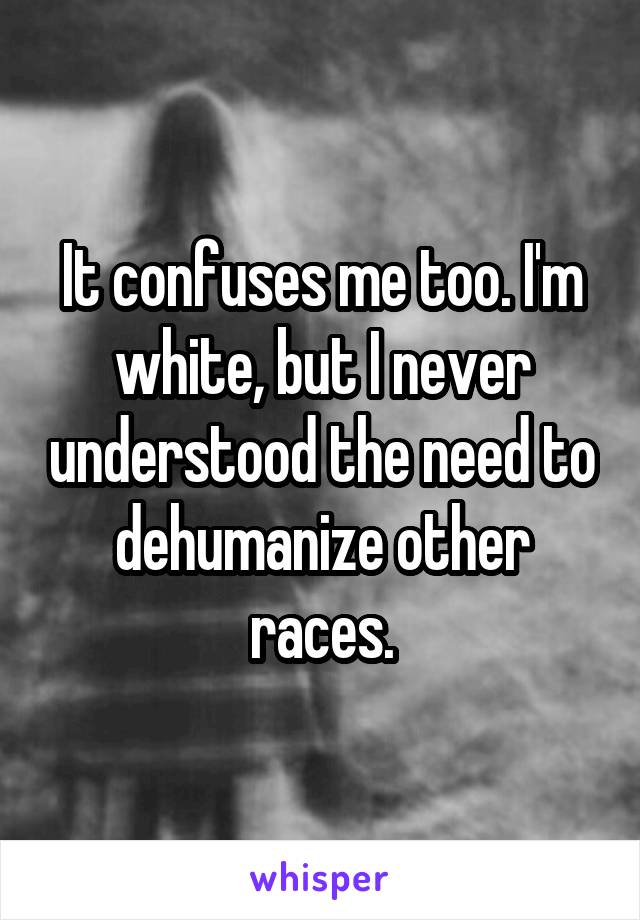 It confuses me too. I'm white, but I never understood the need to dehumanize other races.