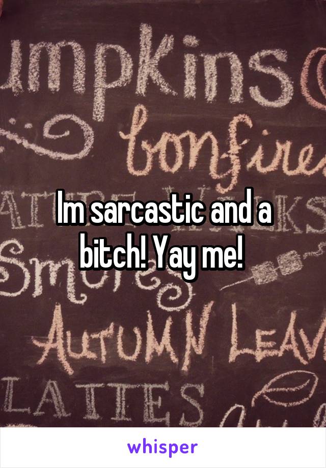 Im sarcastic and a bitch! Yay me! 