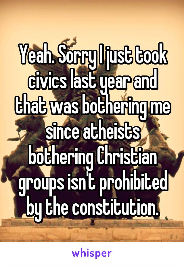 Yeah. Sorry I just took civics last year and that was bothering me since atheists bothering Christian groups isn't prohibited by the constitution.