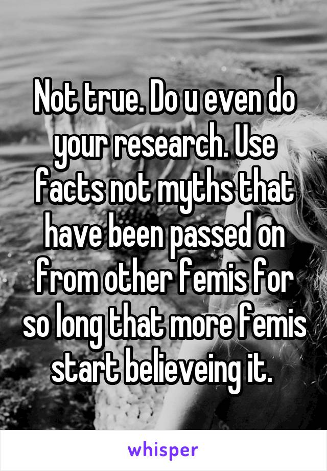 Not true. Do u even do your research. Use facts not myths that have been passed on from other femis for so long that more femis start believeing it. 
