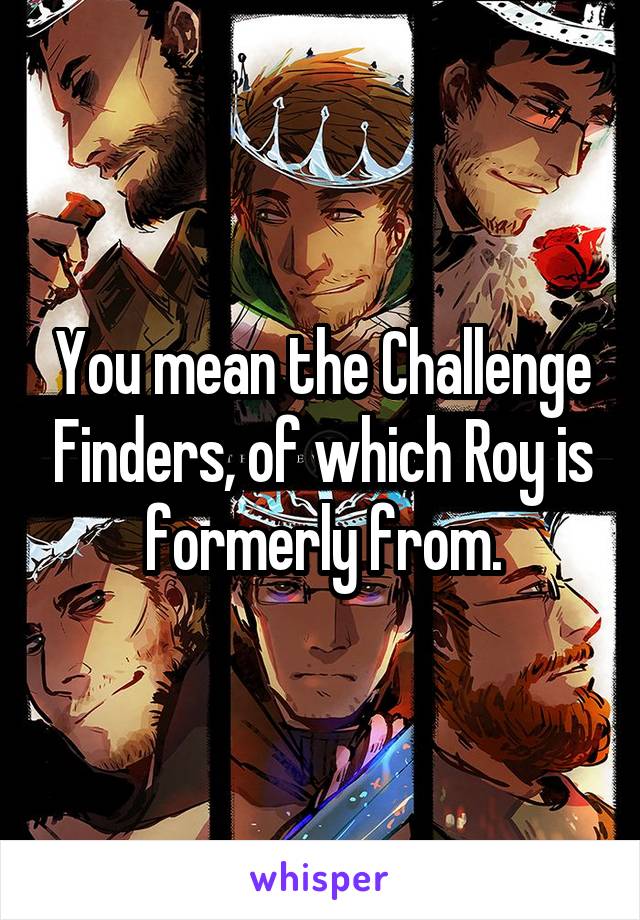 You mean the Challenge Finders, of which Roy is formerly from.