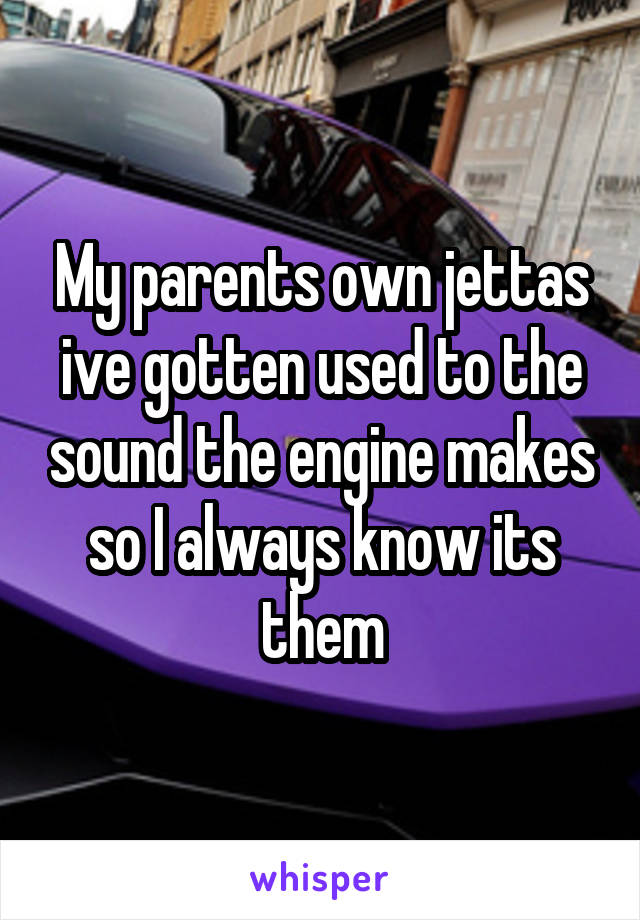 My parents own jettas ive gotten used to the sound the engine makes so I always know its them