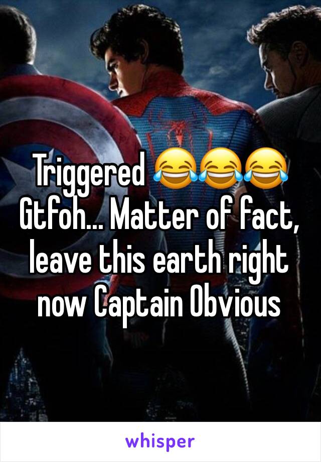 Triggered 😂😂😂 Gtfoh... Matter of fact, leave this earth right now Captain Obvious
