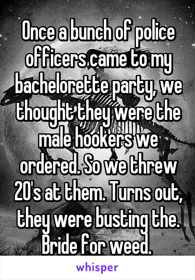 Once a bunch of police officers came to my bachelorette party, we thought they were the male hookers we ordered. So we threw 20's at them. Turns out, they were busting the. Bride for weed. 