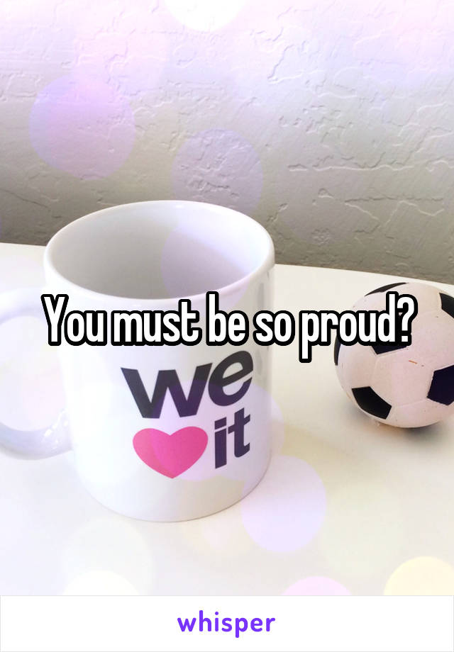 You must be so proud?