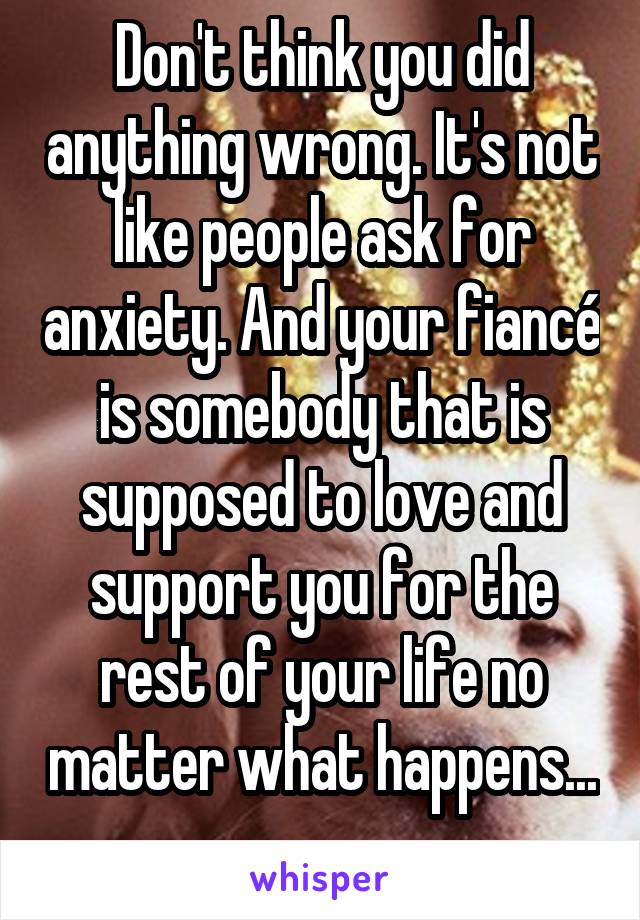 Don't think you did anything wrong. It's not like people ask for anxiety. And your fiancé is somebody that is supposed to love and support you for the rest of your life no matter what happens... 